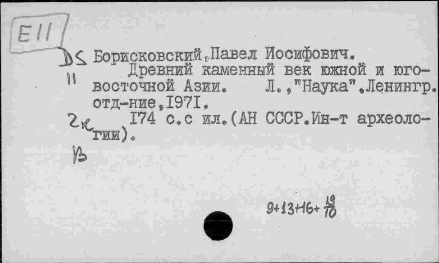 ﻿eiii
Борисковский f Павел Иосифович.
.. Древний каменный век южной и юго-
’’ восточной Азии.	Л. , "Наука",Ленингр.
отд-ние,1971.
174 с. с ил.(АН СССР.Ин-т археологии).
Й>
